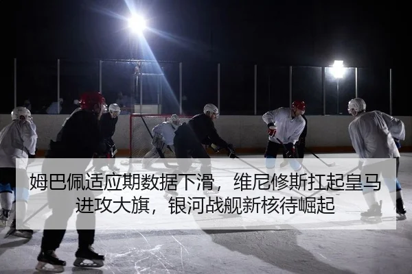 姆巴佩适应期数据下滑，维尼修斯扛起皇马进攻大旗，银河战舰新核待崛起